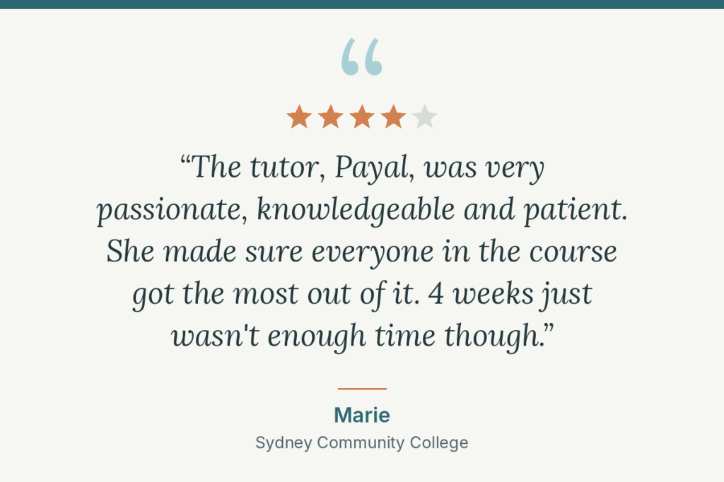Student review, 4 out of 5 stars: “The tutor, Payal, was very passionate, knowledgeable and patient. She made sure everyone in the course got the most out of it. 4 weeks just wasn't enough time though.” Marie, Sydney Community College