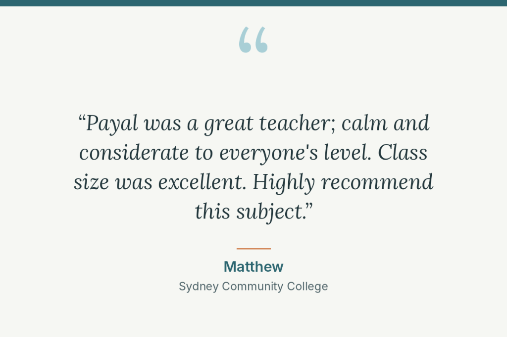 Student review: “Payal was a great teacher; calm and considerate to everyone's level. Class size was excellent. Highly recommend this subject.” Matthew, Sydney Community College