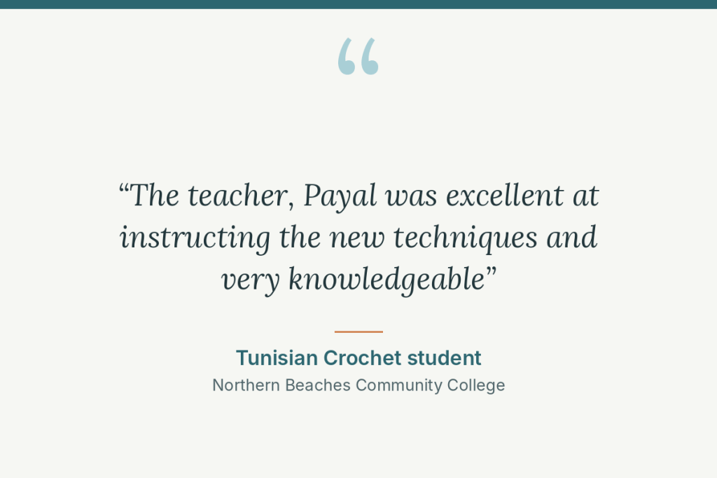 Student review: “The teacher, Payal was excellent at instructing the new techniques and very knowledgeable” Tunisian Crochet student, Northern Beaches Community College
